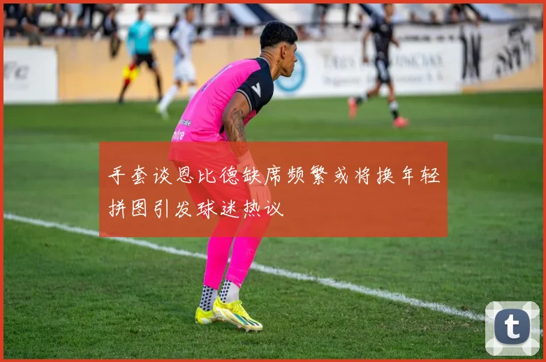 手套谈恩比德缺席频繁或将换年轻拼图引发球迷热议