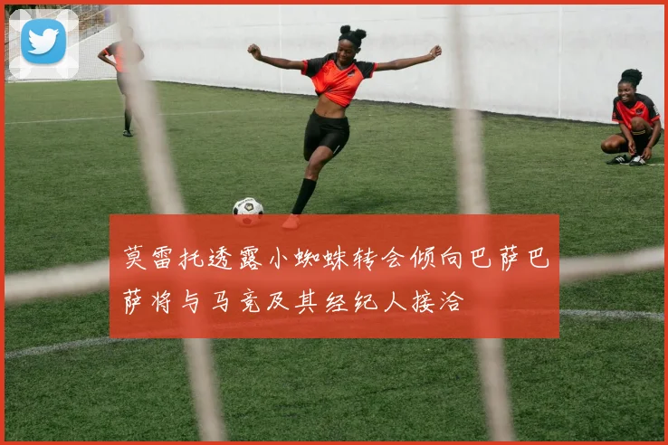 莫雷托透露小蜘蛛转会倾向巴萨巴萨将与马竞及其经纪人接洽