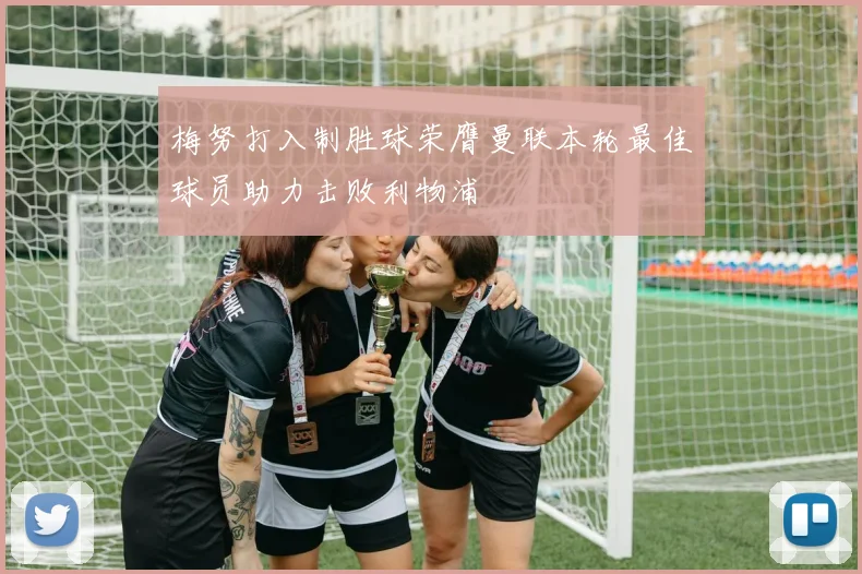 梅努打入制胜球荣膺曼联本轮最佳球员助力击败利物浦