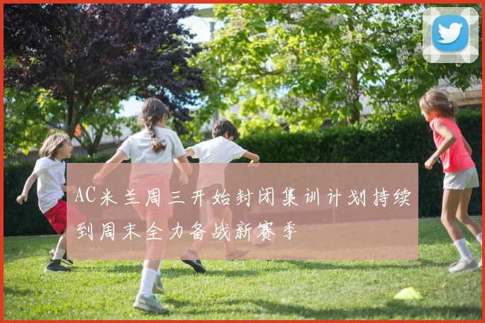 AC米兰周三开始封闭集训计划持续到周末全力备战新赛季
