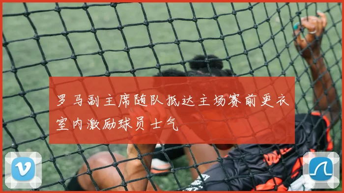 罗马副主席随队抵达主场赛前更衣室内激励球员士气