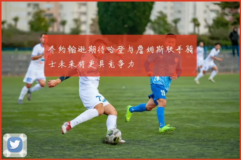 乔约翰逊期待哈登与詹姆斯联手骑士未来将更具竞争力