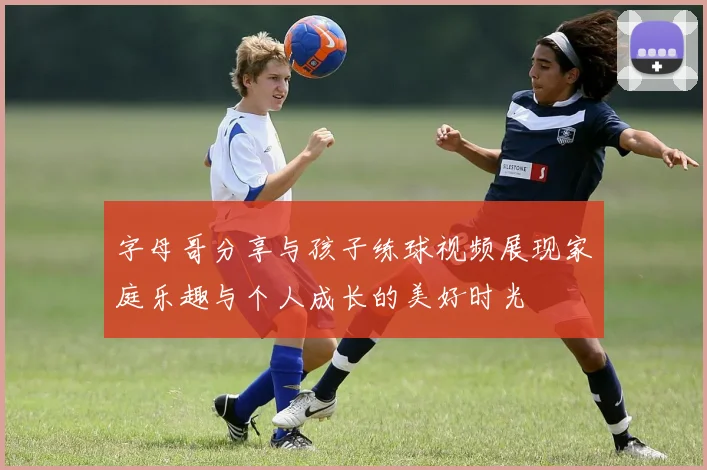 字母哥分享与孩子练球视频展现家庭乐趣与个人成长的美好时光