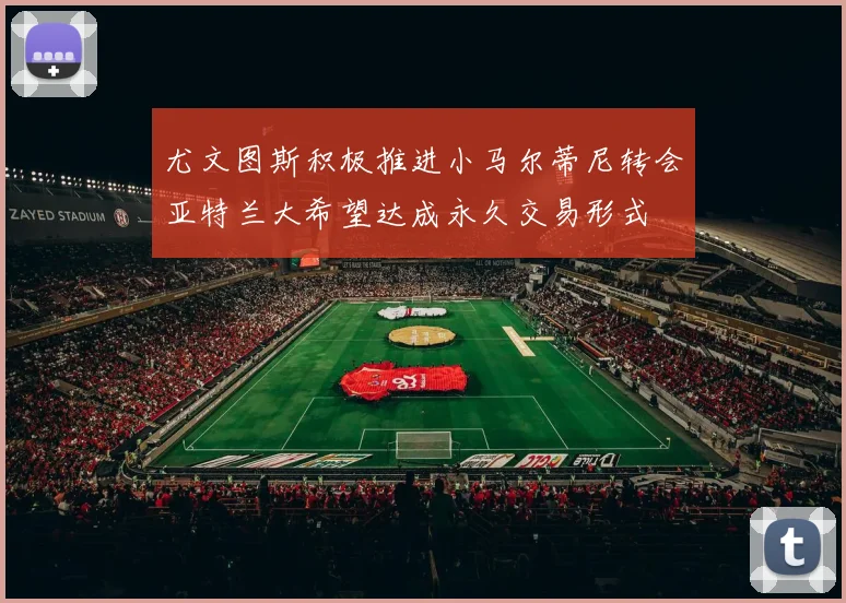 尤文图斯积极推进小马尔蒂尼转会亚特兰大希望达成永久交易形式