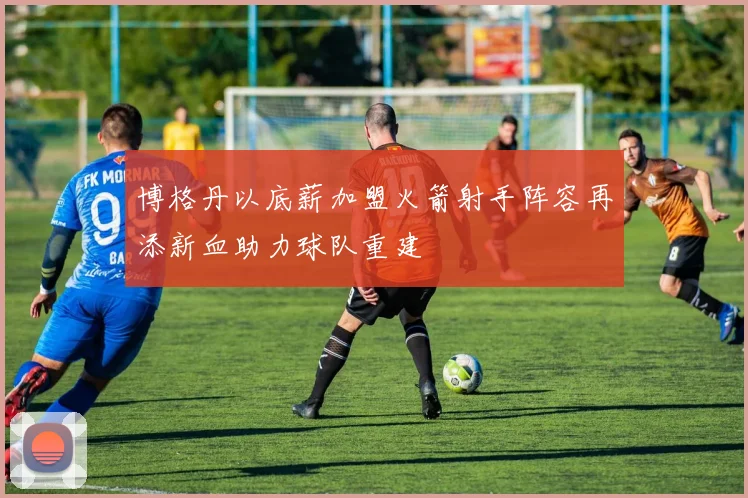 博格丹以底薪加盟火箭射手阵容再添新血助力球队重建