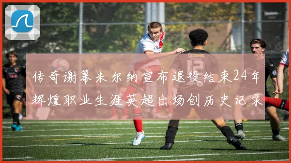 传奇谢幕米尔纳宣布退役结束24年辉煌职业生涯英超出场创历史记录