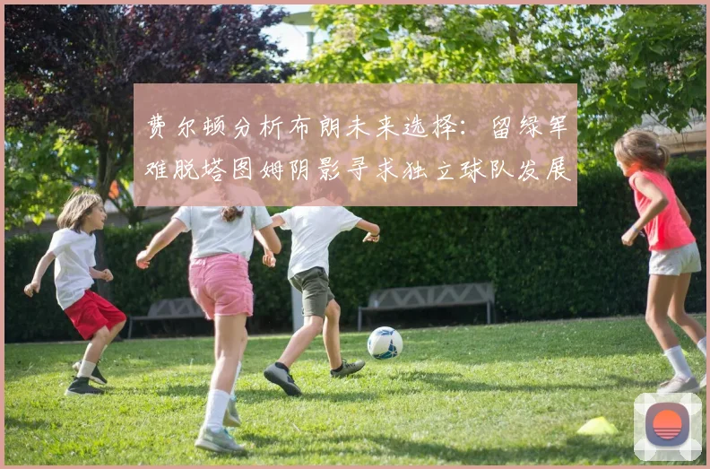 费尔顿分析布朗未来选择：留绿军难脱塔图姆阴影寻求独立球队发展