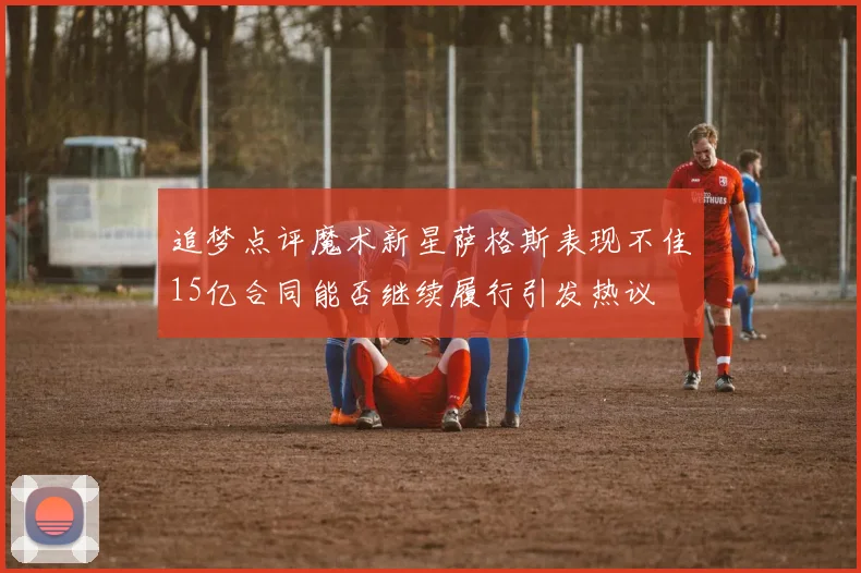 追梦点评魔术新星萨格斯表现不佳15亿合同能否继续履行引发热议