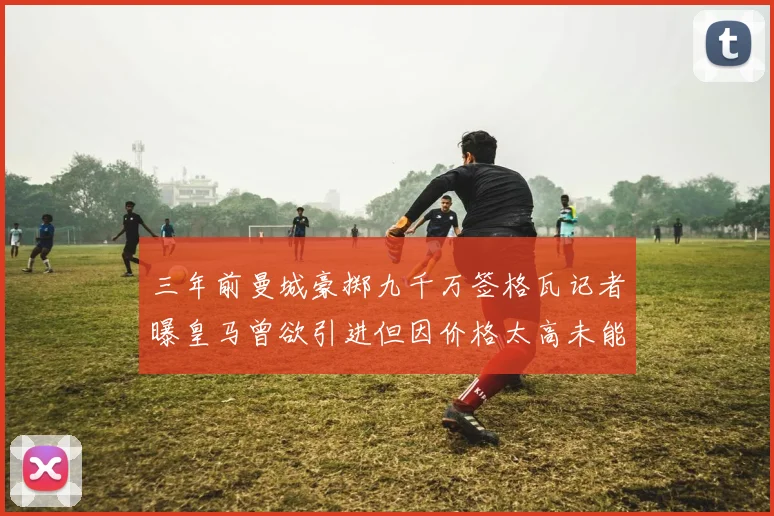 三年前曼城豪掷九千万签格瓦记者曝皇马曾欲引进但因价格太高未能成行
