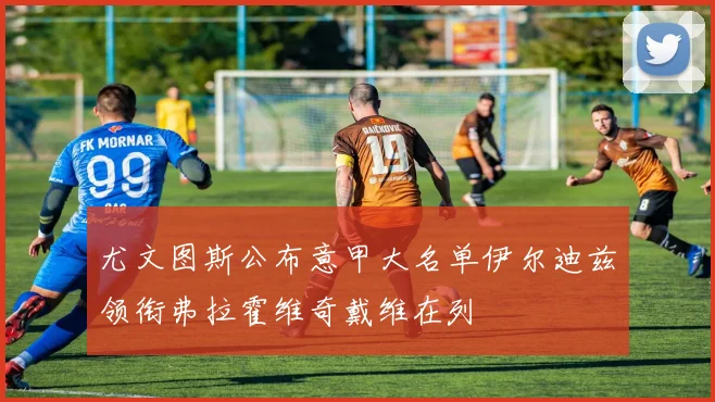 尤文图斯公布意甲大名单伊尔迪兹领衔弗拉霍维奇戴维在列