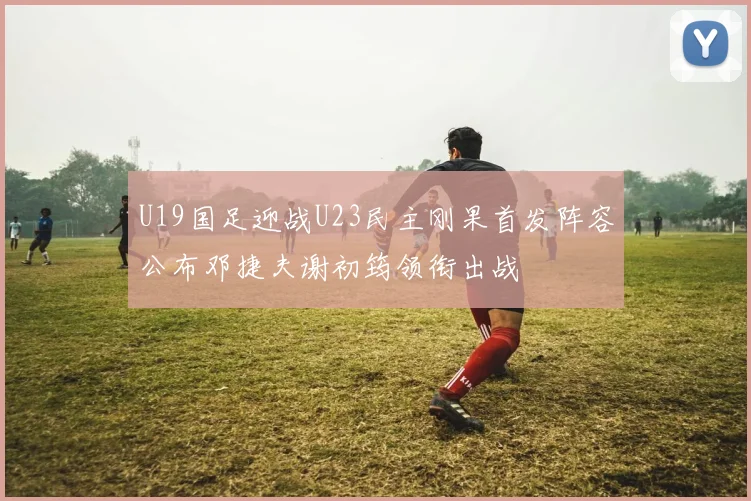 U19国足迎战U23民主刚果首发阵容公布邓捷夫谢初筠领衔出战