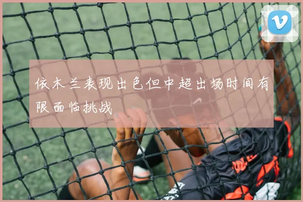 依木兰表现出色但中超出场时间有限面临挑战