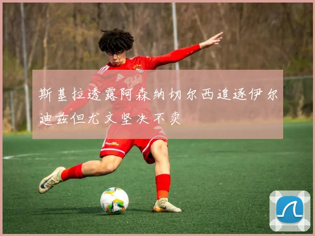 斯基拉透露阿森纳切尔西追逐伊尔迪兹但尤文坚决不卖