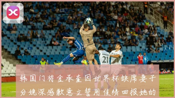 韩国门将金承奎因世界杯缺席妻子分娩深感歉意立誓用佳绩回报她的支持与爱