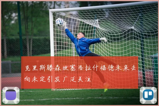 克里斯滕森坎塞洛拉什福德未来去向未定引发广泛关注
