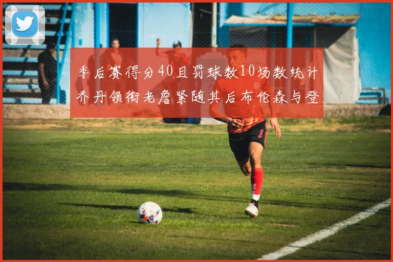 季后赛得分40且罚球数10场数统计乔丹领衔老詹紧随其后布伦森与登库并肩奋战
