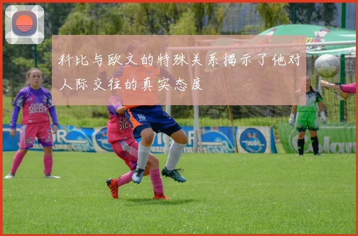 科比与欧文的特殊关系揭示了他对人际交往的真实态度