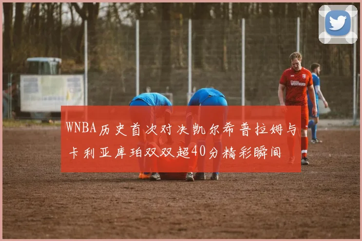 WNBA历史首次对决凯尔希普拉姆与卡利亚库珀双双超40分精彩瞬间