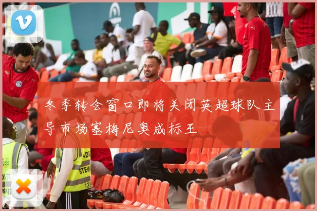 冬季转会窗口即将关闭英超球队主导市场塞梅尼奥成标王