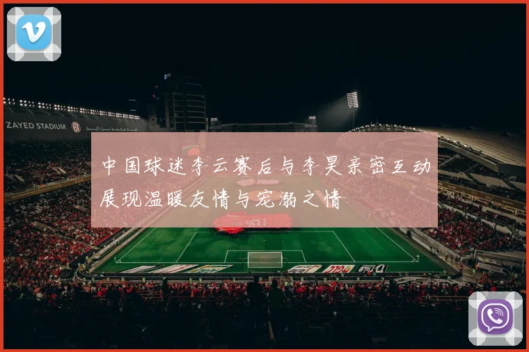 中国球迷李云赛后与李昊亲密互动展现温暖友情与宠溺之情