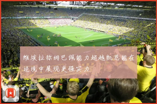 维埃拉称姆巴佩能力超越凯恩能在逆境中展现更强实力