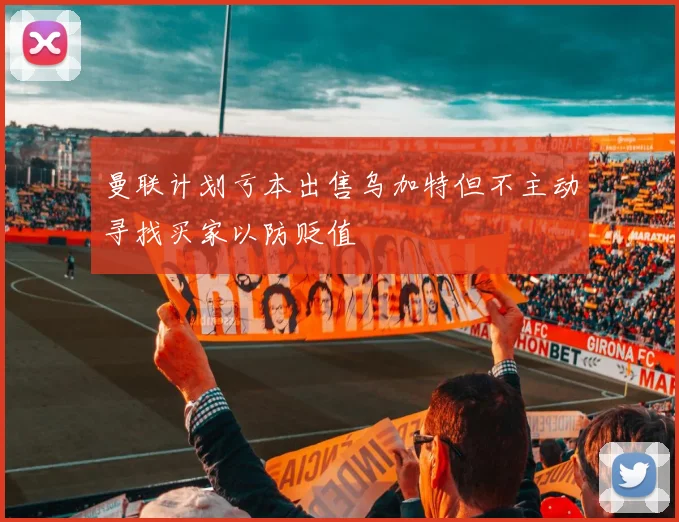 曼联计划亏本出售乌加特但不主动寻找买家以防贬值