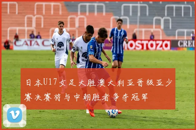 日本U17女足大胜澳大利亚晋级亚少赛决赛将与中朝胜者争夺冠军