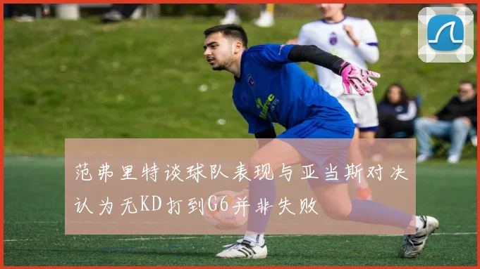 范弗里特谈球队表现与亚当斯对决认为无KD打到G6并非失败