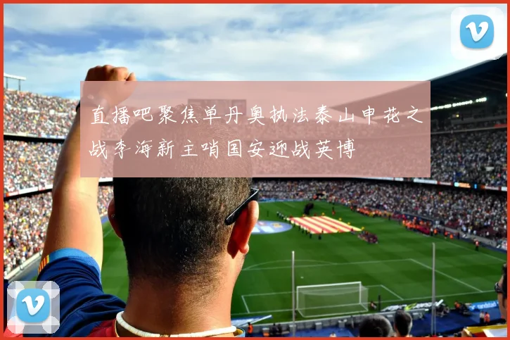 直播吧聚焦单丹奥执法泰山申花之战李海新主哨国安迎战英博