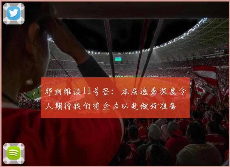 邓利维谈11号签：本届选秀深度令人期待我们将全力以赴做好准备