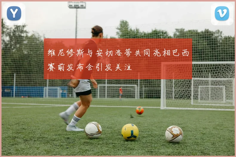 维尼修斯与安切洛蒂共同亮相巴西赛前发布会引发关注