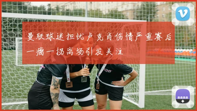 曼联球迷担忧卢克肖伤情严重赛后一瘸一拐离场引发关注